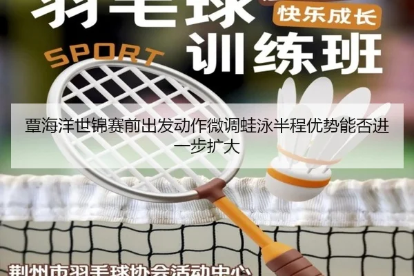 覃海洋世锦赛前出发动作微调蛙泳半程优势能否进一步扩大